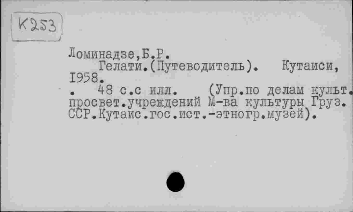 ﻿Ломинадзе,Б.Р.
Гелати.(Путеводитель). Кутаиси, 1958.
.	48 с.с илл. (Упр.по делам культ
просвет.учреждений М-ва культуры Груз. ССР.Кутаис.гос.ист.-этногр.музей).